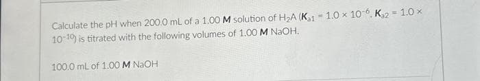 Calculate the pH when 200.0 mL of a 1.00 M solution of H₂A (Ka1 = 1.0 x 10-6, K₁2 = 1.0×
10-10) is titrated with the following volumes of 1.00 M NaOH.
100.0 mL of 1.00 M NaOH