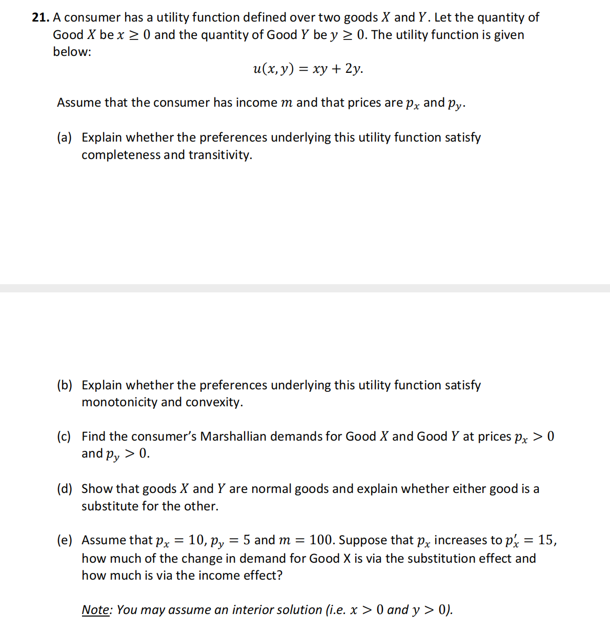 21. A consumer has a utility function defined over two goods X and Y. Let the quantity of
Good X be x ≥ 0 and the quantity of Good Y be y ≥ 0. The utility function is given
below:
u(x, y) = xy + 2y.
Assume that the consumer has income m and that prices are på and py.
(a) Explain whether the preferences underlying this utility function satisfy
completeness and transitivity.
(b) Explain whether the preferences underlying this utility function satisfy
monotonicity and convexity.
(c) Find the consumer's Marshallian demands for Good X and Good Y at prices px > 0
and Py
> 0.
(d) Show that goods X and Y are normal goods and explain whether either good is a
substitute for the other.
(e) Assume that px
10, Py
= 5 and m = 100. Suppose that px increases to px = 15,
how much of the change in demand for Good X is via the substitution effect and
how much is via the income effect?
Note: You may assume an interior solution (i.e. x > 0 and y> 0).
=