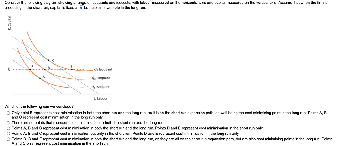 Consider the following diagram showing a range of isoquants and isocosts, with labour measured on the horizontal axis and capital measured on the vertical axis. Assume that when the firm is
producing in the short run, capital is fixed at K but capital is variable in the long run.
K, Capital
K
A
B
Q3 Isoquant
Q2 Isoquant
Q₁ Isoquant
L, Labour
Which of the following can we conclude?
O Only point B represents cost minimisation in both the short run and the long run, as it is on the short run expansion path, as well being the cost minimising point in the long run. Points A, B
and C represent cost minimisation in the long run only.
There are no points that represent cost minimisation in both the short run and the long run.
Points A, B and C represent cost minimisation in both the short run and the long run. Points D and E represent cost minimisation in the short run only.
Points A, B and C represent cost minimisation but only in the short run. Points D and E represent cost minimisation in the long run only.
Points D, B and E represent cost minimisation in both the short run and the long run, as they are all on the short run expansion path, but are also cost minimising points in the long run. Points
A and C only represent cost minimisation in the short run.