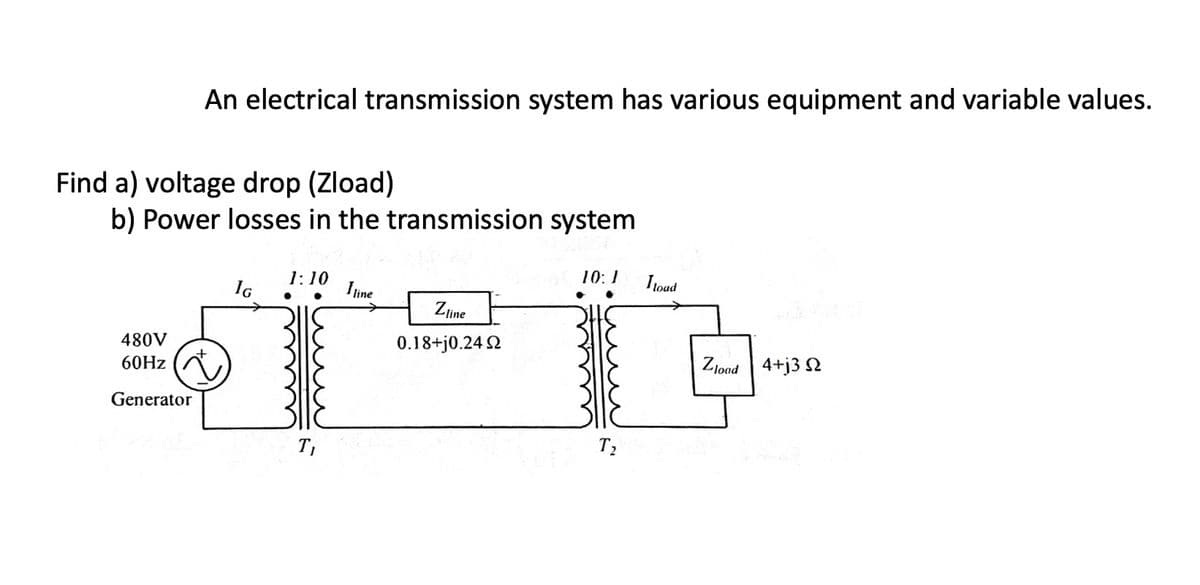 An electrical transmission system has various equipment and variable values.
Find a) voltage drop (Zload)
b) Power losses in the transmission system
480V
60Hz (
Generator
IG
1:10
●
●
T₁
I line
Zline
0.18+j0.24 Ω
10:1
T₂
I load
Zload 4+j3 2