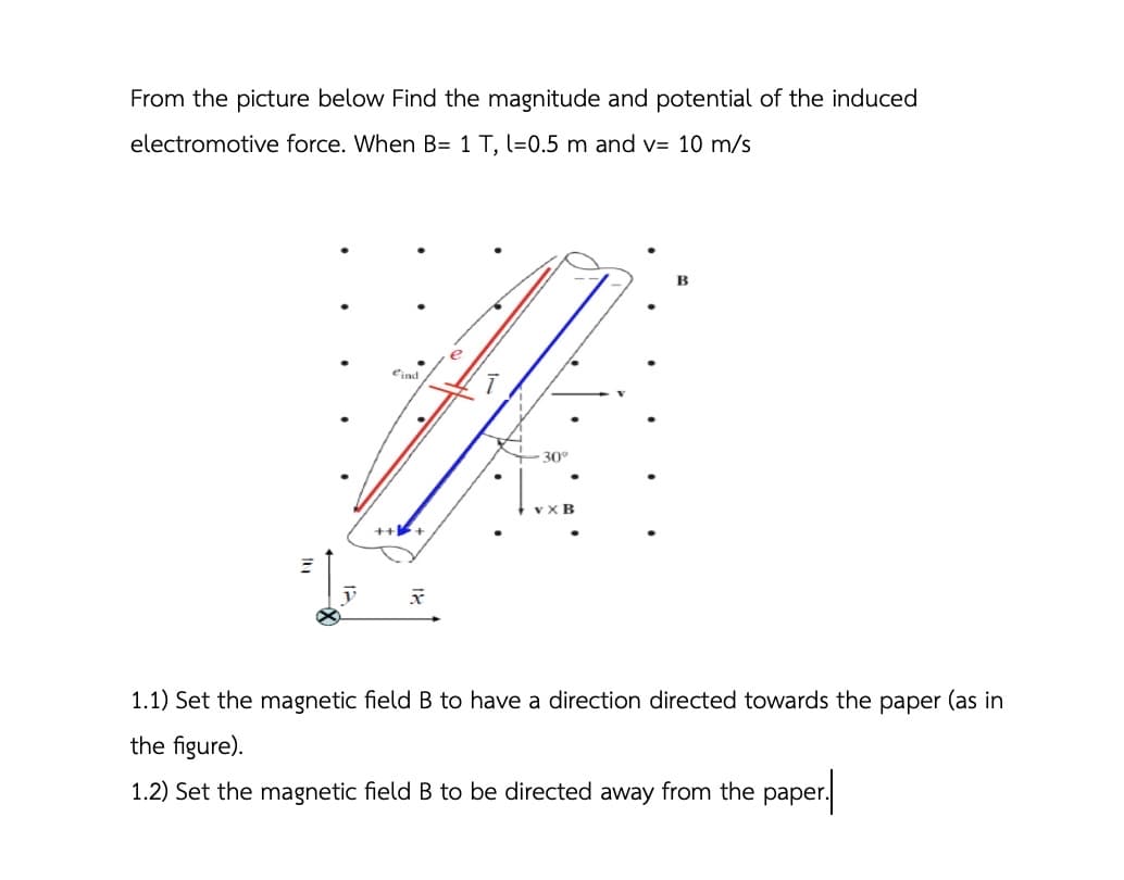 From the picture below Find the magnitude and potential of the induced
electromotive force. When B= 1 T, l=0.5 m and v= 10 m/s
eind
+++
x
P
30°
VXB
1.1) Set the magnetic field B to have a direction directed towards the paper (as in
the figure).
1.2) Set the magnetic field B to be directed away from the paper.