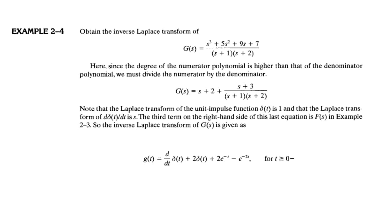 EXAMPLE 2-4
Obtain the inverse Laplace transform of
G(s)
s³ + 5s² + 9s + 7
= (s + 1)(s + 2)
Here, since the degree of the numerator polynomial is higher than that of the denominator
polynomial, we must divide the numerator by the denominator.
$ + 3
G(s) = s +2+
(s + 1)(s + 2)
Note that the Laplace transform of the unit-impulse function ε(t) is 1 and that the Laplace trans-
form of dd(t)/dt is s. The third term on the right-hand side of this last equation is F(s) in Example
2-3. So the inverse Laplace transform of G(s) is given as
g(t)
=
d
dt
8(t) + 28(t) + 2e − e−21,
for t≥ 0-