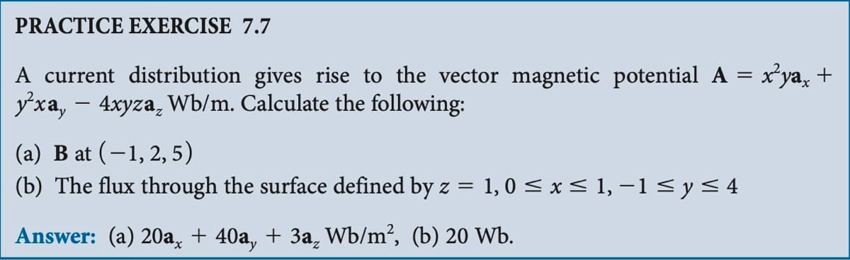 PRACTICE EXERCISE 7.7
A current distribution gives rise to the vector magnetic potential A = x'ya¸ +
yxa, - 4xyza, Wb/m. Calculate the following:
(a) B at (−1, 2, 5)
(b) The flux through the surface defined by z = 1, 0 ≤ x ≤ 1, -1 ≤ y ≤ 4
Answer: (a) 20a, + 40a, + 3a Wb/m², (b) 20 Wb.
2