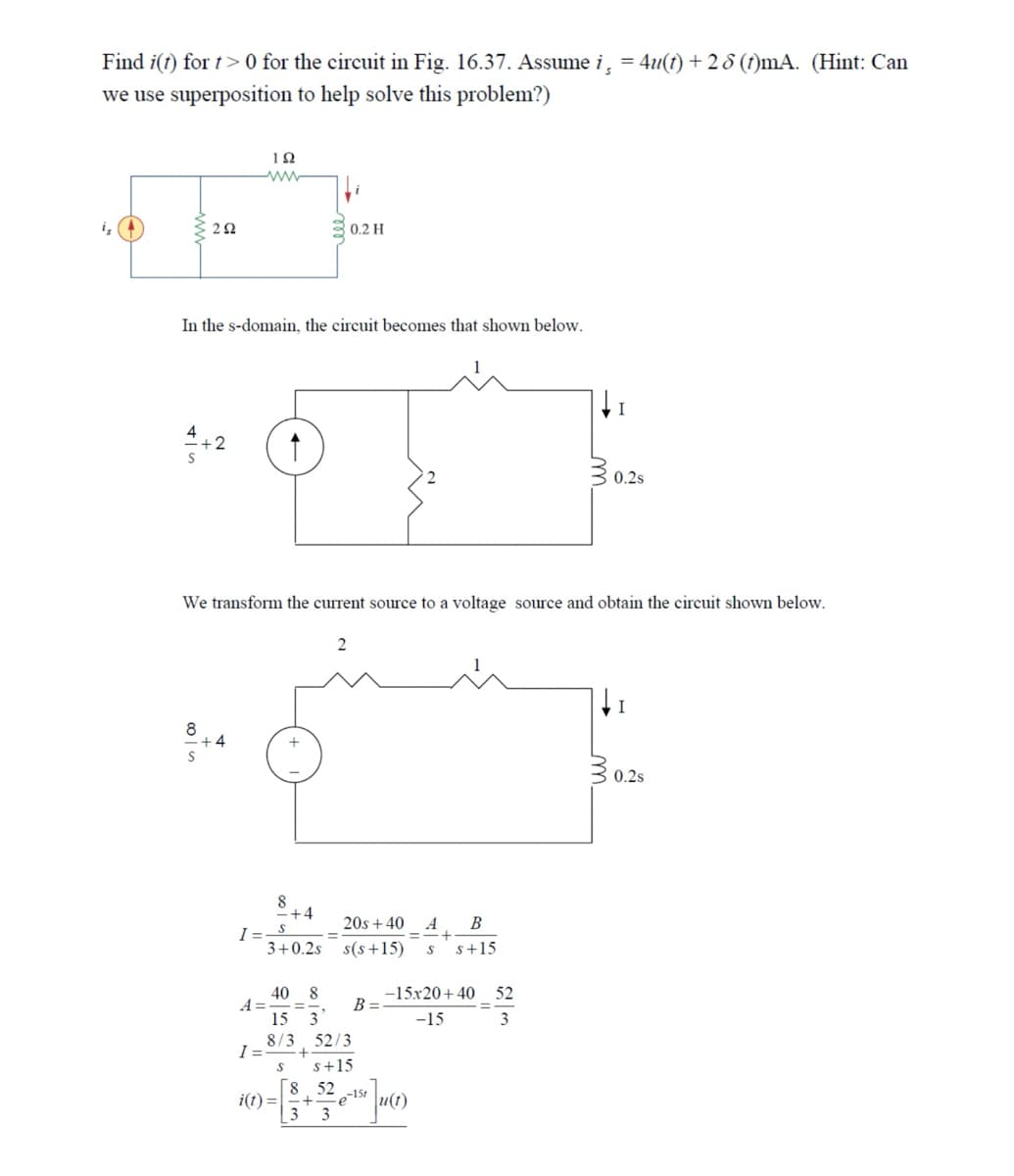 Find i(t) for > 0 for the circuit in Fig. 16.37. Assume i, 4u(t)+28 (ft)mA. (Hint: Can
we use superposition to help solve this problem?)
202
ΙΩ
www
0.2 H
In the s-domain, the circuit becomes that shown below.
I
2
30.
0.2s
We transform the current source to a voltage source and obtain the circuit shown below.
8
8
+4
2
=
20s+40 A B
+
3+0.2s s(s+15) S s+15
40 8
A=
B=
15 3
-15x20+40 52
-15
3
8/3 52/3
I
+
S s+15
8.52 -15t
i(t) +.
3 3
I
30.
0.2s