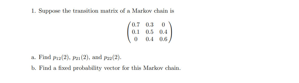 1. Suppose the transition matrix of a Markov chain is
(0.7
0.3
0.1
0.5 0.4
0.4 0.6
a. Find p12(2), P21 (2), and p22(2).
b. Find a fixed probability vector for this Markov chain.
