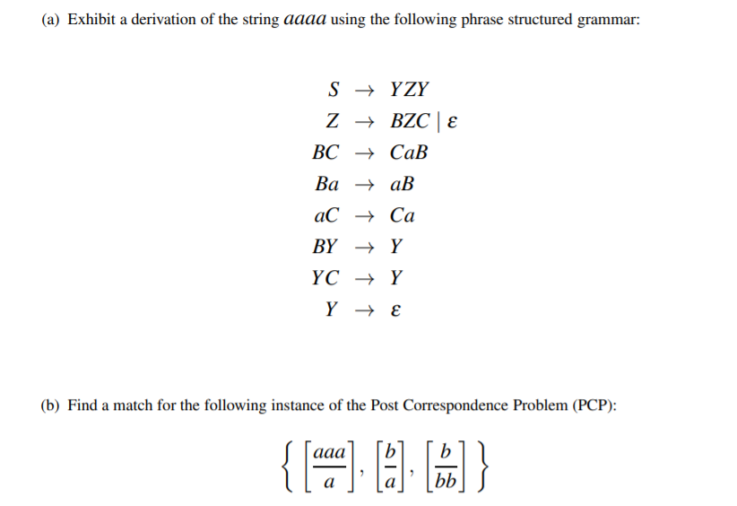 (a) Exhibit a derivation of the string aaaa using the following phrase structured grammar:
S → YZY
Z → BZC| E
ВС Сав
Ва — ав
аС — Са
BY → Y
ҮС — Y
Y → E
(b) Find a match for the following instance of the Post Correspondence Problem (PCP):
{=}
{三目圖}
b
a
bb
