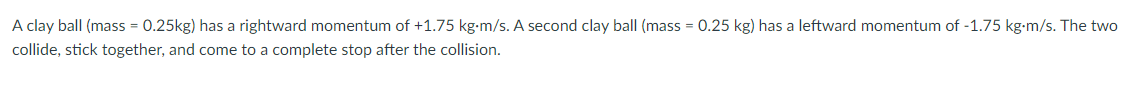 A clay ball (mass = 0.25kg) has a rightward momentum of +1.75 kg-m/s. A second clay ball (mass = 0.25 kg) has a leftward momentum of -1.75 kg-m/s. The two
collide, stick together, and come to a complete stop after the collision.