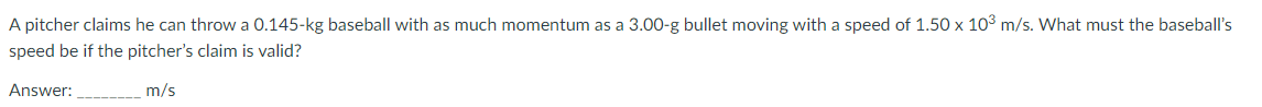 A pitcher claims he can throw a 0.145-kg baseball with as much momentum as a 3.00-g bullet moving with a speed of 1.50 x 10³ m/s. What must the baseball's
speed be if the pitcher's claim is valid?
Answer:____
m/s