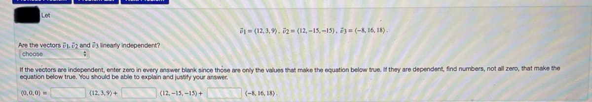 Let
D1 = (12, 3, 9), v2 = (12, –15, –15), ö3 = (-8, 16, 18) .
Are the vectors 1, 02 and 03 linearly independent?
choose
If the vectors are independent, enter zero in every answer blank since those are only the values that make the equation below true. If they are dependent, find numbers, not all zero, that make the
equation below true. You should be able to explain and justify your answer.
(0,0,0) =
(12, 3,9) +
(12, –15, –15) +
(-8, 16, 18).
