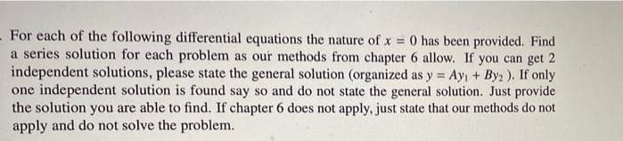 For each of the following differential equations the nature of x = 0 has been provided. Find
a series solution for each problem as our methods from chapter 6 allow. If you can get 2
independent solutions, please state the general solution (organized as y = Ay, + Byz ), If only
one independent solution is found say so and do not state the general solution. Just provide
the solution you are able to find. If chapter 6 does not apply, just state that our methods do not
apply and do not solve the problem.
%3D
