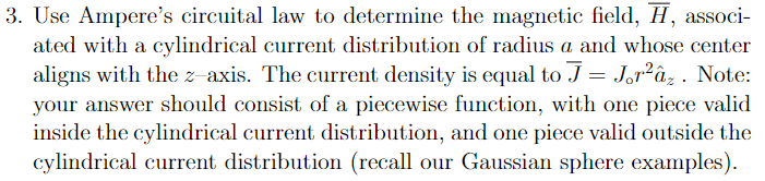 3. Use Ampere's circuital law to determine the magnetic field, H, associ-
ated with a cylindrical current distribution of radius a and whose center
aligns with the z-axis. The current density is equal to J = Jor²âz . Note:
your answer should consist of a piecewise function, with one piece valid
inside the cylindrical current distribution, and one piece valid outside the
cylindrical current distribution (recall our Gaussian sphere examples).
