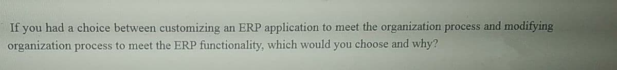 If you had a choice between customizing an ERP application to meet the organization process and modifying
organization process to meet the ERP functionality, which would you choose and why?
