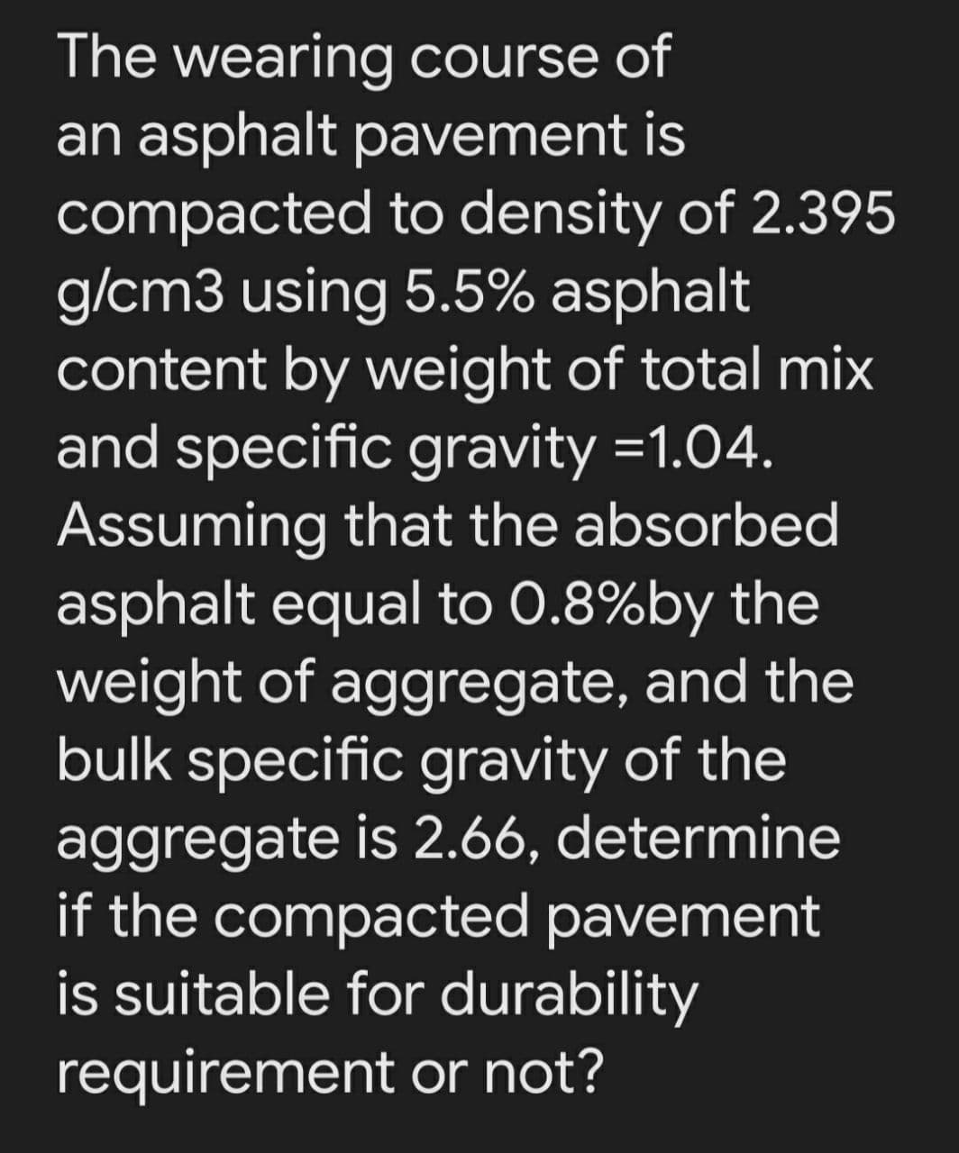 The wearing course of
an asphalt pavement is
compacted to density of 2.395
g/cm3 using 5.5% asphalt
content by weight of total mix
and specific gravity =1.04.
Assuming that the absorbed
asphalt equal to 0.8%by the
weight of aggregate, and the
bulk specific gravity of the
aggregate is 2.66, determine
if the compacted pavement
is suitable for durability
requirement or not?
