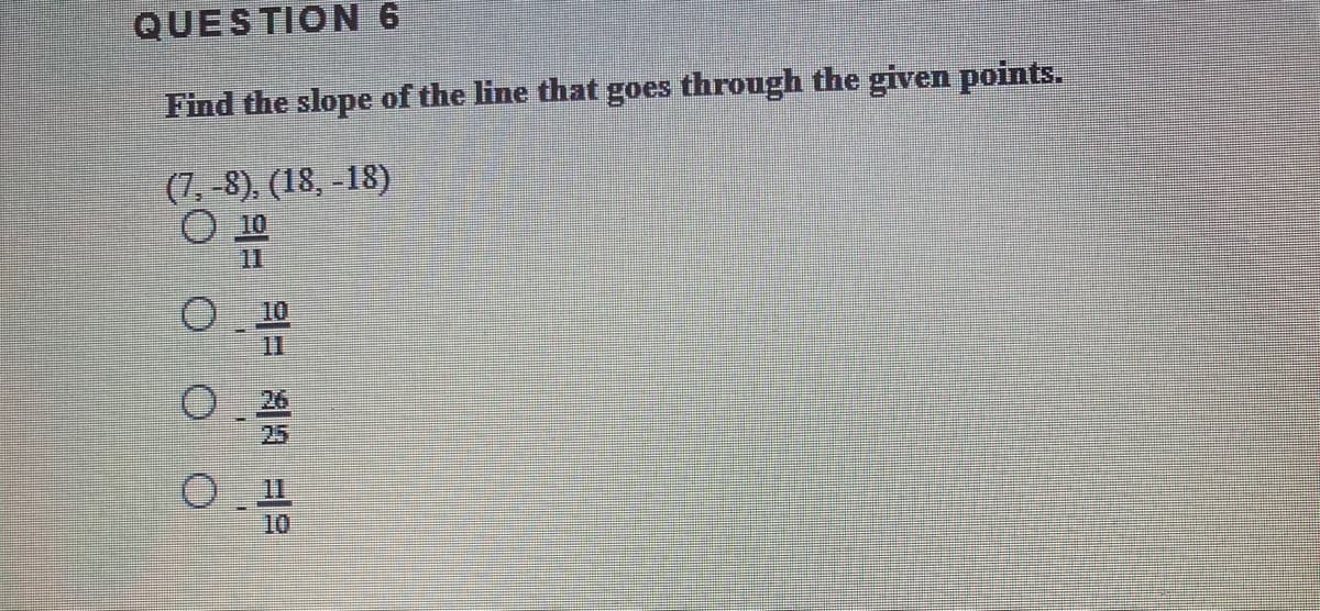 QUESTION 6
Find the slope of the line that goes through the given points.
(7, -8), (18, -18)
11
10
11
25
10
O O O
