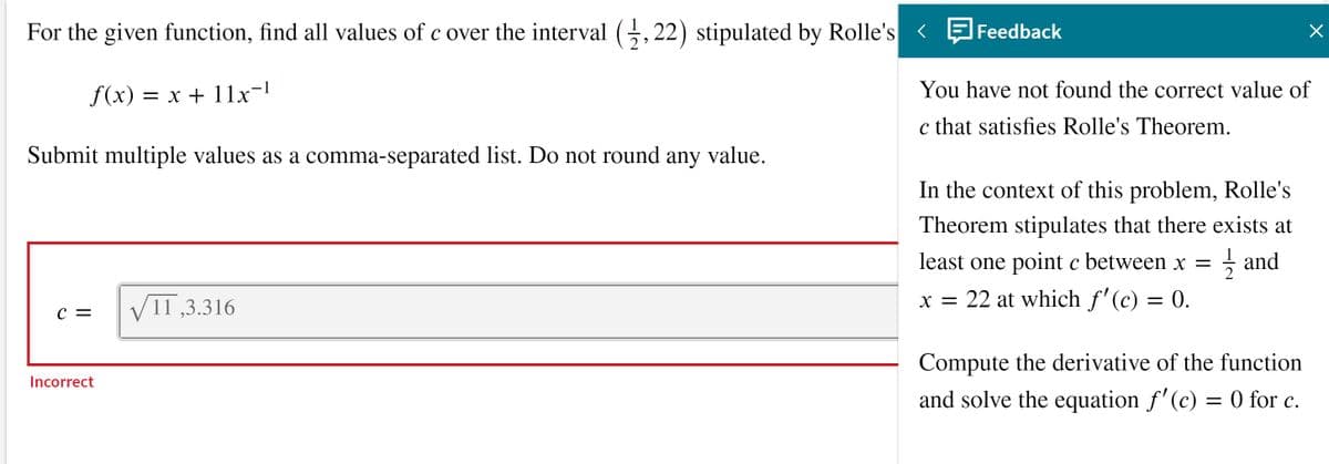 For the given function, find all values of c over the interval G,22) stipulated by Rolle's <
Feedback
f(x) = x + 11x-
You have not found the correct value of
c that satisfies Rolle's Theorem.
Submit multiple values as a comma-separated list. Do not round any value.
In the context of this problem, Rolle's
Theorem stipulates that there exists at
least one point c between x =
글 and
2
VI1 ,3.316
x = 22 at which f'(c) = 0.
c =
Compute the derivative of the function
Incorrect
and solve the equation f'(c) = 0 for c.
