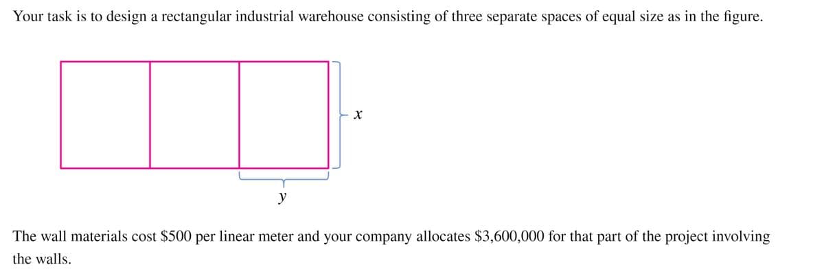 Your task is to design a rectangular industrial warehouse consisting of three separate spaces of equal size as in the figure.
y
The wall materials cost $500 per linear meter and your company allocates $3,600,000 for that part of the project involving
the walls.
