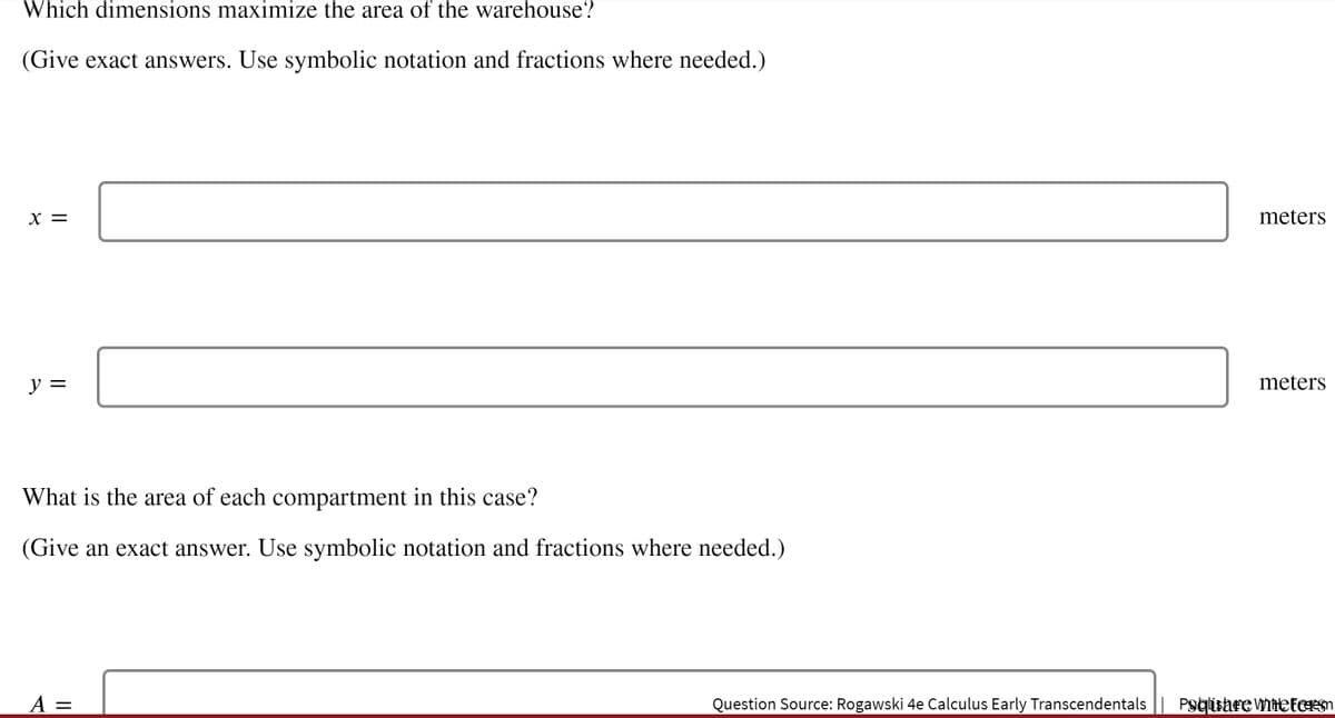 Which dimensions maximize the area of the warehouse?
(Give exact answers. Use symbolic notation and fractions where needed.)
X =
meters
y =
meters
What is the area of each compartment in this case?
(Give an exact answer. Use symbolic notation and fractions where needed.)
A =
Question Source: Rogawski 4e Calculus Early Transcendentals || PsglisareVYNHetEEm
