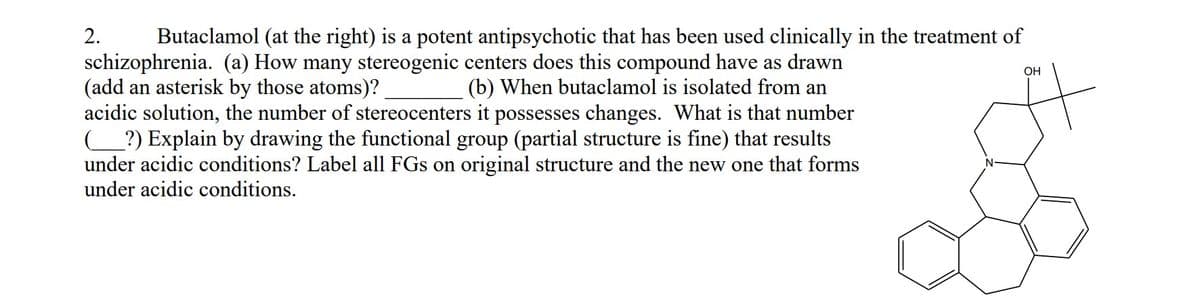 2.
Butaclamol (at the right) is a potent antipsychotic that has been used clinically in the treatment of
schizophrenia. (a) How many stereogenic centers does this compound have as drawn
(add an asterisk by those atoms)?
acidic solution, the number of stereocenters it possesses changes. What is that number
_?) Explain by drawing the functional group (partial structure is fine) that results
under acidic conditions? Label all FGs on original structure and the new one that forms
under acidic conditions.
OH
(b) When butaclamol is isolated from an
