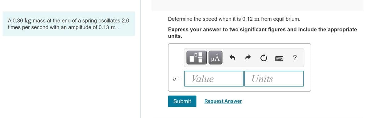 Determine the speed when it is 0.12 m from equilibrium.
A 0.30 kg mass at the end of a spring oscillates 2.0
times per second with an amplitude of 0.13 m.
Express your answer to two significant figures and include the appropriate
units.
HÀ
?
V =
Value
Units
Submit
Request Answer
