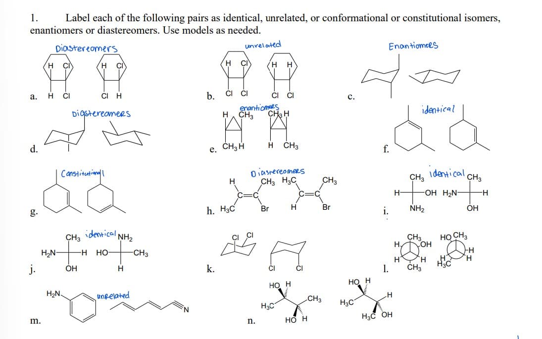 1.
Label each of the following pairs as identical, unrelated, or conformational or constitutional isomers,
enantiomers or diastereomers. Use models as needed.
Diastereomers
unvelated
Enantiomees
H.
H.
CI
H
H
CI
CI
H
b.
CI ČI
CI
а.
с.
enantiomees
identical
Digstereomers
H. CH3
CH H
d.
e. CH3 H
H ČH3
f.
oiasrereomers
CH3 H3C
identical
CH3
Canstitutionall
CH3
CH3
H-
-OH H2N-
H
h. H3C
Br
H
Br
i.
NH2
ОН
g.
identical NH2
CH3
HỌ CH3
CH3
OH
H2N-
HO
-CH3
H.
H.
CH3
j.
OH
H
k.
1.
но н
Но Н
H2N.
unpelated
CH3
H3C
H3C
но н
H3C OH
m.
n.
