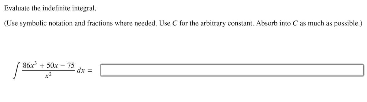 Evaluate the indefinite integral.
(Use symbolic notation and fractions where needed. Use C for the arbitrary constant. Absorb into C as much as possible.)
86x' + 50x –- 75
dx =
x2
