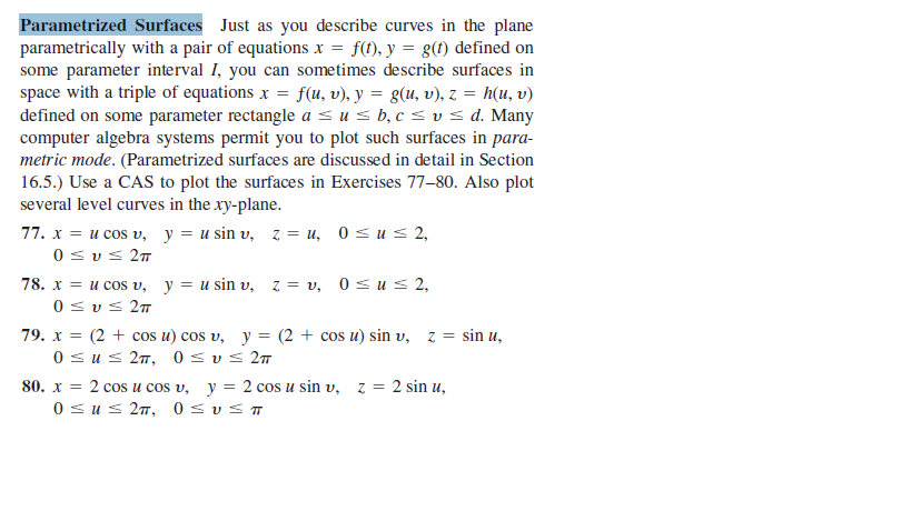 Parametrized Surfaces Just as you describe curves in the plane
parametrically with a pair of equations x = f(t), y = g(f) defined on
some parameter interval I, you can sometimes describe surfaces in
space with a triple of equations x = f(u, v), y = g(u, v), z = h(u, v)
defined on some parameter rectangle a < us b, c < v s d. Many
computer algebra systems permit you to plot such surfaces in para-
metric mode. (Parametrized surfaces are discussed in detail in Section
16.5.) Use a CAS to plot the surfaces in Exercises 77-80. Also plot
several level curves in the xy-plane.
77. x = u cos v, y = u sin v, z = u, 0<u s 2,
0 sv< 27
78. x = u cos v, y = u sin v, z = v, 0 us 2,
0 <v< 27
79. x = (2 + cos u) cos v, y = (2 + cos u) sin v, z = sin u,
0 sus 27, 0 s v< 27
80. x = 2 cos u cos v, y = 2 cos u sin v, z = 2 sin u,
0=u= 2π, 0υ π
