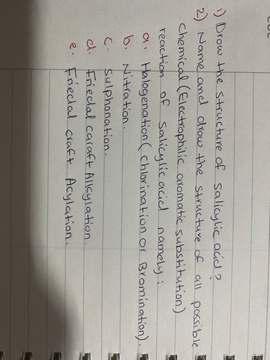 ) Drow the structure of salicylic acid 2
2) Name aned drow the structure of all possible
Chemical (Electrophilic aromatic substitution)
reaction of Salicylicacicl namely:
a. Halogenation (chlorination or Bromination).
b. Nitration.
Sulphonation.
Friedal caraft Alkylation.
e. Frieclal craft Acylation.
