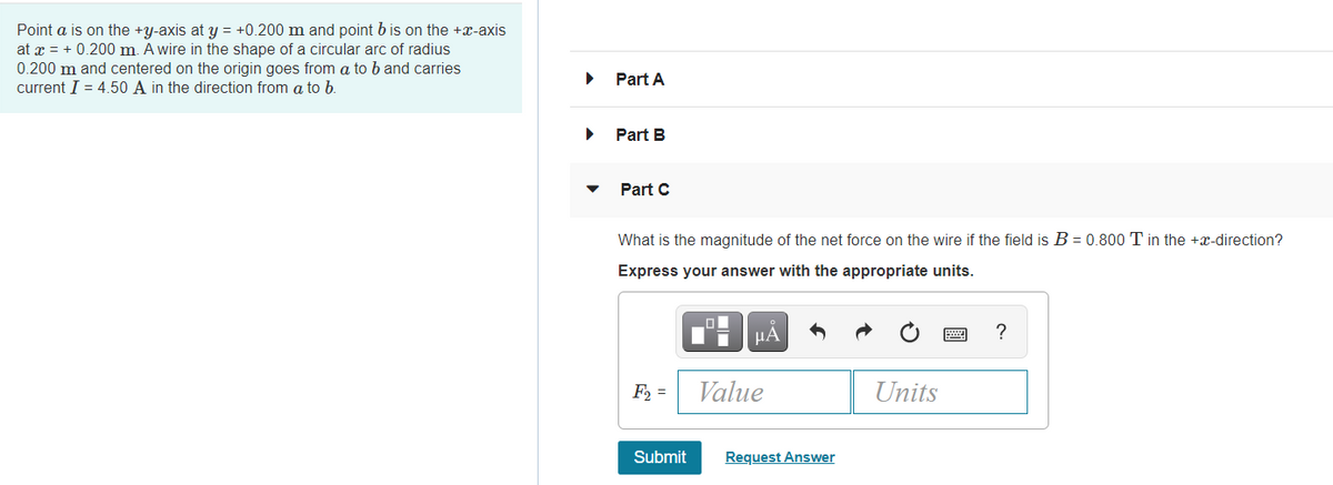 Point a is on the +y-axis at y = +0.200 m and point b is on the +x-axis
at x = + 0.200 m. A wire in the shape of a circular arc of radius
0.200 m and centered on the origin goes from a to b and carries
current I = 4.50 A in the direction from a to b.
Part A
Part B
Part C
What is the magnitude of the net force on the wire if the field is B = 0.800 T in the +x-direction?
Express your answer with the appropriate units.
µA
?
F2 =
Value
Units
Submit
Request Answer
