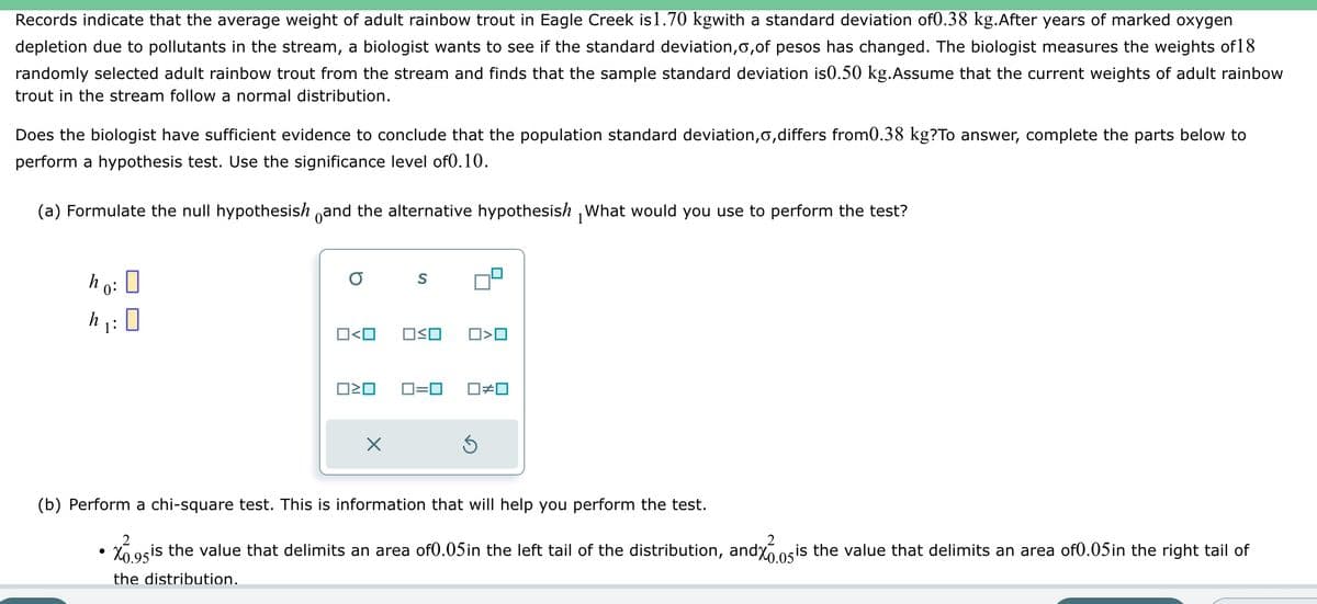 Records indicate that the average weight of adult rainbow trout in Eagle Creek is1.70 kgwith a standard deviation of0.38 kg.After years of marked oxygen
depletion due to pollutants in the stream, a biologist wants to see if the standard deviation, o,of pesos has changed. The biologist measures the weights of 18
randomly selected adult rainbow trout from the stream and finds that the sample standard deviation is0.50 kg. Assume that the current weights of adult rainbow
trout in the stream follow a normal distribution.
Does the biologist have sufficient evidence to conclude that the population standard deviation, o,differs from0.38 kg?To answer, complete the parts below to
perform a hypothesis test. Use the significance level of0.10.
(a) Formulate the null hypothesish and the alternative hypothesish What would you use to perform the test?
1
ho:
0:
h
1:
0
●
O S
0<0
OSO
□<ロ
0=0 ☐#0
(b) Perform a chi-square test. This is information that will help you perform the test.
2
2
X0.95 is the value that delimits an area of0.05 in the left tail of the distribution, and%0.05 is the value that delimits an area of 0.05 in the right tail of
the distribution.
