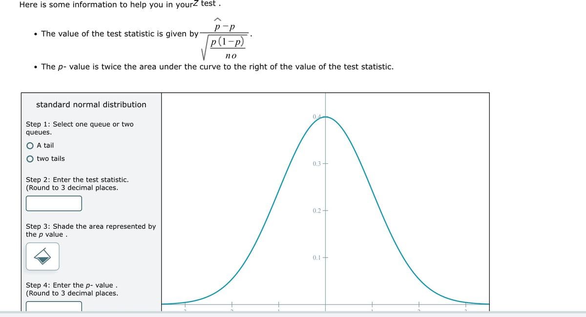 Here is some information to help you in yourZ test.
• The value of the test statistic is given by
no
• The p- value is twice the area under the curve to the right of the value of the test statistic.
standard normal distribution
Step 1: Select one queue or two
queues.
A tail
two tails
Step 2: Enter the test statistic.
(Round to 3 decimal places.
Step 3: Shade the area represented by
the p value.
р-р
p(1-p)
Step 4: Enter the p- value.
(Round to 3 decimal places.
0.4
0.3+
0.2-
0.1