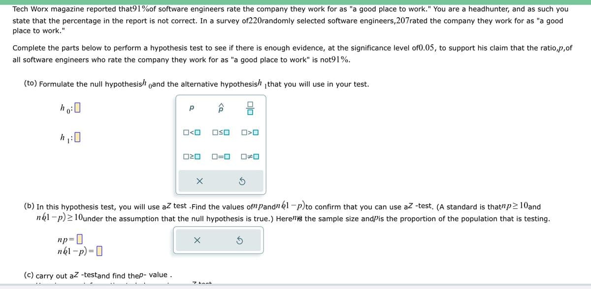 Tech Worx magazine reported that91%of software engineers rate the company they work for as "a good place to work." You are a headhunter, and as such you
state that the percentage in the report is not correct. In a survey of220randomly selected software engineers, 207rated the company they work for as "a good
place to work."
Complete the parts below to perform a hypothesis test to see if there is enough evidence, at the significance level of0.05, to support his claim that the ratio,p, of
all software engineers who rate the company they work for as "a good place to work" is not91%.
(to) Formulate the null hypothesish and the alternative hypothesish that you will use in your test.
ho: 0
h₁:0
Р
np=
n61-p) =
(c) carry out aZ -testand find thep-value.
O<O OSO
ロミロ
X
ô
X
7 tont
O<O
(b) In this hypothesis test, you will use az test . Find the values ofn pandn 61-p)to confirm that you can use aZ -test, (A standard is thatnp≥10and
n61-p) ≥10under the assumption that the null hypothesis is true.) Here is the sample size and is the proportion of the population that is testing.
0=0 ロ≠ロ
Ś
Ś