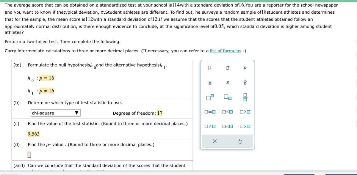 The average score that can be obtained on a standardized test at your school is 114with a standard deviation of 16. You are a reporter for the school newspaper
and you want to know if thetypical deviation, o,Student athletes are different. To find out, he surveys a random sample of 18student athletes and determines
that for the sample, the mean score is112with a standard deviation of12.If we assume that the scores that the student athletes obtained follow an
approximately normal distribution, is there enough evidence to conclude, at the significance level of0.05, which standard deviation is higher among student
athletes?
Perform a two-tailed test. Then complete the following.
Carry intermediate calculations to three or more decimal places. (If necessary, you can refer to a list of formulas.)
(to) Formulate the null hypothesish and the alternative hypothesish 1.
:p 16
(b)
(c)
(d)
h
0
=
h₁ :p 16
1
Determine which type of test statistic to use.
chi-square
Degrees of freedom: 17
Find the value of the test statistic. (Round to three or more decimal places.)
9,563
Find the p-value. (Round to three or more decimal places.)
(and) Can we conclude that the standard deviation of the scores that the student
μ
XI
0=0
☐#0
X
a
S
OSO
0<0
р
3
<o
00
ロミロ
□<口