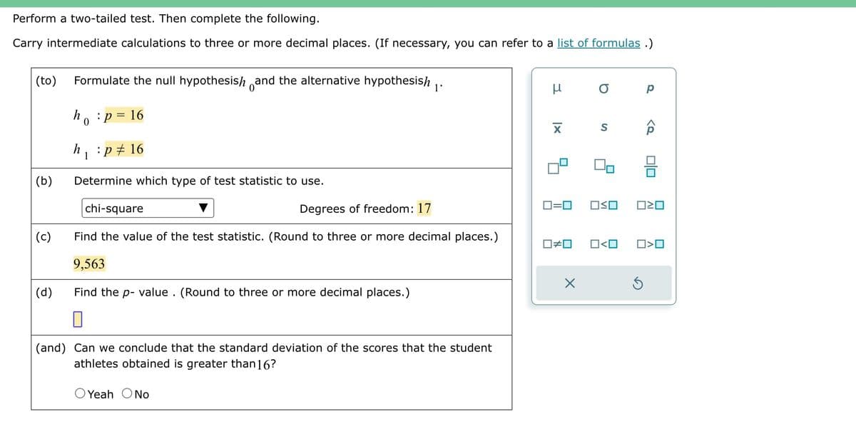 Perform a two-tailed test. Then complete the following.
Carry intermediate calculations to three or more decimal places. (If necessary, you can refer to a list of formulas.)
(to) Formulate the null hypothesish and the alternative hypothesish
(b)
(c)
(d)
h
h
0
1
: p = 16
:p‡ 16
1'
Determine which type of test statistic to use.
chi-square
Degrees of freedom: 17
Find the value of the test statistic. (Round to three or more decimal places.)
9,563
Find the p-value. (Round to three or more decimal places.)
0
(and) Can we conclude that the standard deviation of the scores that the student
athletes obtained is greater than16?
O Yeah O No
н
X
0=0
☐#0
X
о р
S
OSO
<Q
ロミロ
0<0 0>0
3