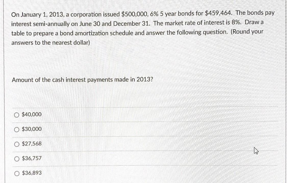 On January 1, 2013, a corporation issued $500,000, 6% 5 year bonds for $459,464. The bonds pay
interest semi-annually on June 30 and December 31. The market rate of interest is 8%. Draw a
table to prepare a bond amortization schedule and answer the following question. (Round your
answers to the nearest dollar)
Amount of the cash interest payments made in 2013?
O $40,000
$30,000
$27,568
$36,757
O $36,893