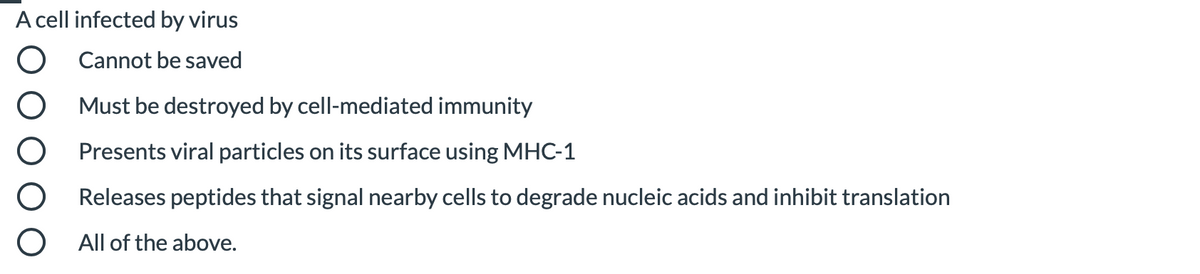 A cell infected by virus
O Cannot be saved
Must be destroyed by cell-mediated immunity
Presents viral particles on its surface using MHC-1
Releases peptides that signal nearby cells to degrade nucleic acids and inhibit translation
O All of the above.
