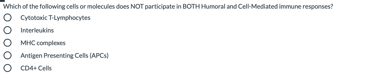 Which of the following cells or molecules does NOT participate in BOTH Humoral and Cell-Mediated immune responses?
O Cytotoxic T-Lymphocytes
Interleukins
MHC complexes
Antigen Presenting Cells (APCS)
CD4+ Cells
