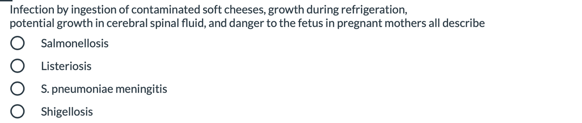 Infection by ingestion of contaminated soft cheeses, growth during refrigeration,
potential growth in cerebral spinal fluid, and danger to the fetus in pregnant mothers all describe
Salmonellosis
Listeriosis
S. pneumoniae meningitis
Shigellosis
