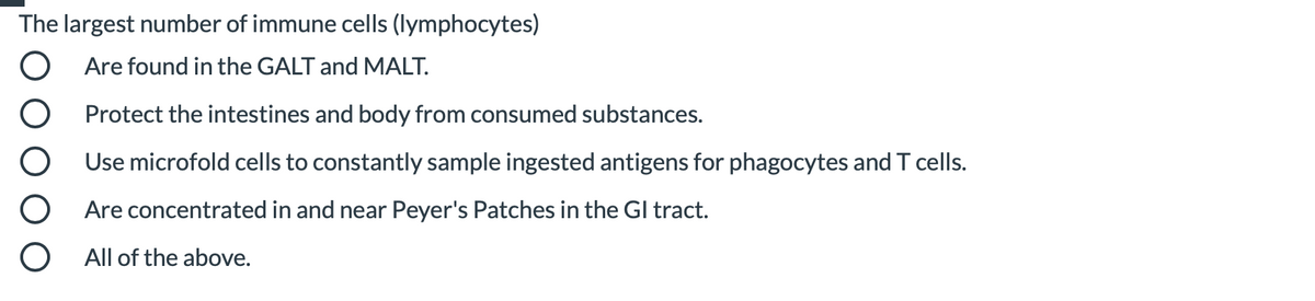 The largest number of immune cells (lymphocytes)
Are found in the GALT and MALT.
Protect the intestines and body from consumed substances.
Use microfold cells to constantly sample ingested antigens for phagocytes and T cells.
Are concentrated in and near Peyer's Patches in the Gl tract.
All of the above.
