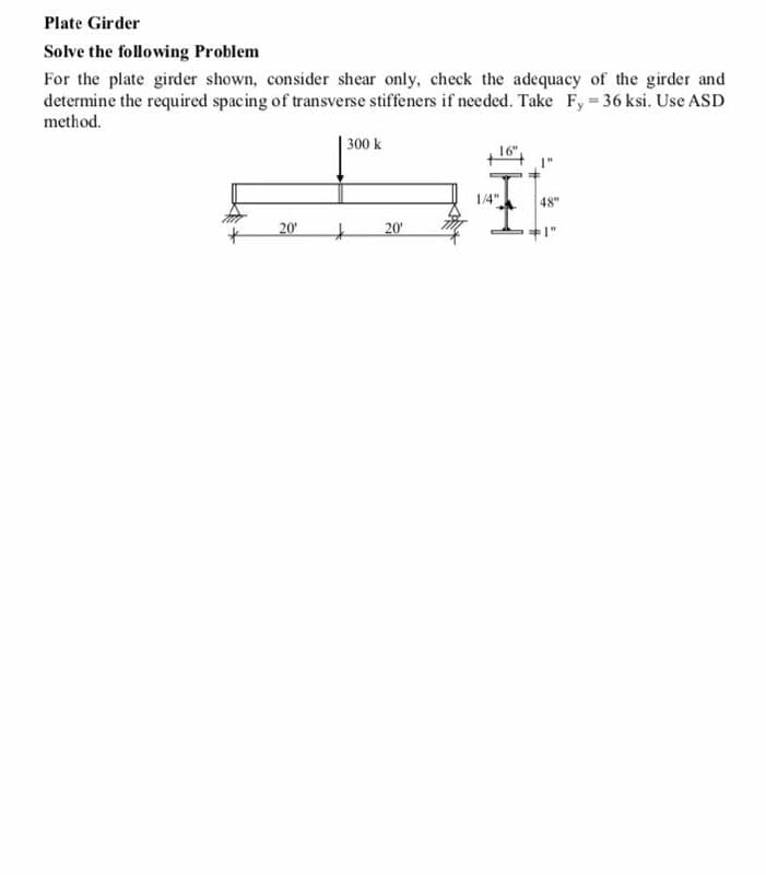 Plate Girder
Solve the following Problem
For the plate girder shown, consider shear only, check the adequacy of the girder and
determine the required spacing of transverse stiffeners if needed. Take Fy 36 ksi. Use ASD
method.
300 k
16"
1/4"
48"
20
20
