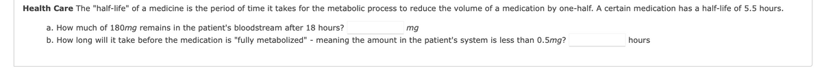 Health Care The "half-life" of a medicine is the period of time it takes for the metabolic process to reduce the volume of a medication by one-half. A certain medication has a half-life of 5.5 hours.
a. How much of 180mg remains in the patient's bloodstream after 18 hours?
mg
b. How long will it take before the medication is "fully metabolized" - meaning the amount in the patient's system is less than 0.5mg?
hours
