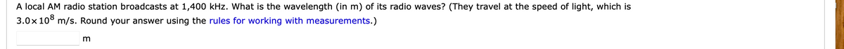 A local AM radio station broadcasts at 1,400 kHz. What is the wavelength (in m) of its radio waves? (They travel at the speed of light, which is
3.0x 10° m/s. Round your answer using the rules for working with measurements.)
