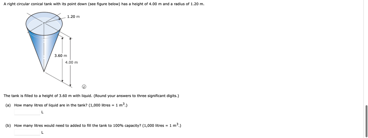 A right circular conical tank with its point down (see figure below) has a height of 4.00 m and a radius of 1.20 m.
1.20 m
3.60 m
4.00 m
The tank is filled to a height of 3.60 m with liquid. (Round your answers to three significant digits.)
3.)
(a) How many litres of liquid are in the tank? (1,000 litres = 1 m
(b) How many litres would need to added to fill the tank to 100% capacity? (1,000 litres =
1 m3.)
