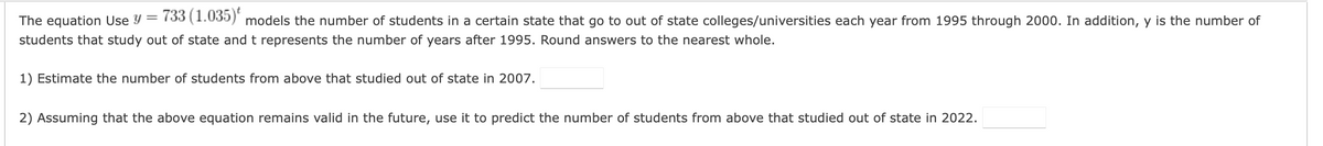 The equation Use Y =
733 (1.035)*
models the number of students in a certain state that go to out of state colleges/universities each year from 1995 through 2000. In addition, y is the number of
students that study out of state andt represents the number of years after 1995. Round answers to the nearest whole.
1) Estimate the number of students from above that studied out of state in 2007.
2) Assuming that the above equation remains valid in the future, use it to predict the number of students from above that studied out of state in 2022.
