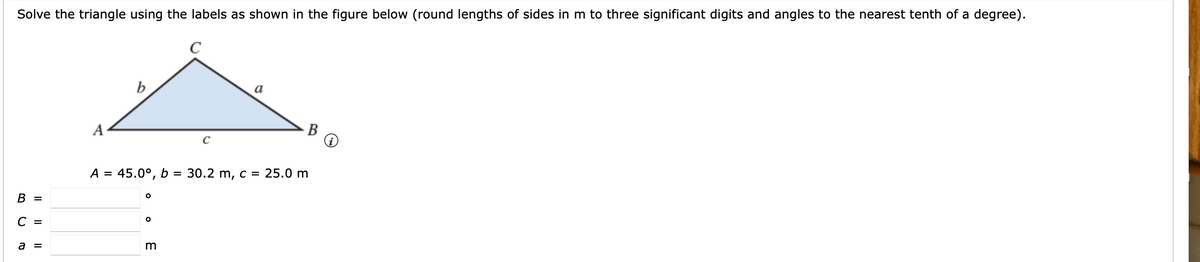 Solve the triangle using the labels as shown in the figure below (round lengths of sides in m to three significant digits and angles to the nearest tenth of a degree).
C
b
a
A
В
A = 45.0°, b = 30.2 m, c = 25.0 m
В 3
С -
a =
