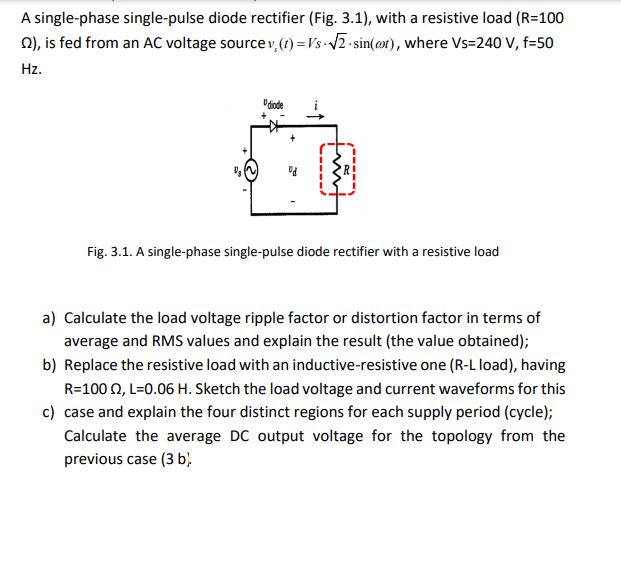 A single-phase single-pulse diode rectifier (Fig. 3.1), with a resistive load (R=100
0), is fed from an AC voltage source v,(t) =Vs -/2 - sin(@t), where Vs=240 V, f=50
Hz.
Fig. 3.1. A single-phase single-pulse diode rectifier with a resistive load
a) Calculate the load voltage ripple factor or distortion factor in terms of
average and RMS values and explain the result (the value obtained);
b) Replace the resistive load with an inductive-resistive one (R-L load), having
R=100 0, L=0.06 H. Sketch the load voltage and current waveforms for this
c) case and explain the four distinct regions for each supply period (cycle);
Calculate the average DC output voltage for the topology from the
previous case (3 b,
