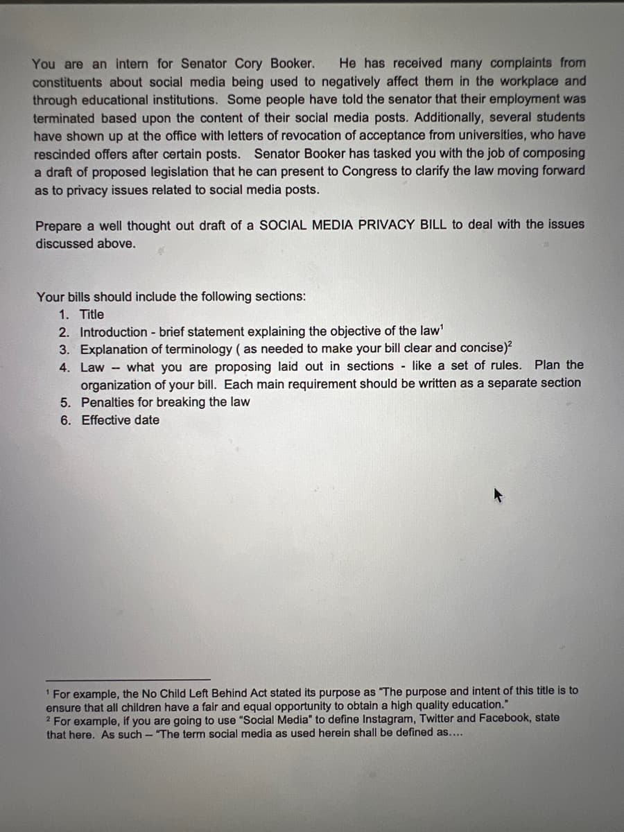 You are an intern for Senator Cory Booker.
constituents about social media being used to negatively affect them in the workplace and
through educational institutions. Some people have told the senator that their employment was
terminated based upon the content of their social media posts. Additionally, several students
have shown up at the office with letters of revocation of acceptance from universities, who have
rescinded offers after certain posts. Senator Booker has tasked you with the job of composing
a draft of proposed legislation that he can present to Congress to clarify the law moving forward
He has received many complaints from
as to privacy issues related to social media posts.
Prepare a well thought out draft of a SOCIAL MEDIA PRIVACY BILL to deal with the issues
discussed above.
Your bills should include the following sections:
1. Title
2. Introduction - brief statement explaining the objective of the law'
3. Explanation of terminology ( as needed to make your bill clear and concise)?
4. Law - what you are proposing laid out in sections like a set of rules. Plan the
organization of your bill. Each main requirement should be written as a separate section
5. Penalties for breaking the law
6. Effective date
1 For example, the No Child Left Behind Act stated its purpose as "The purpose and intent of this title is to
ensure that all children have a fair and equal opportunity to obtain a high quality education."
2 For example, if you are going to use "Social Media" to define Instagram, Twitter and Facebook, state
that here. As such - "The term social media as used herein shall be defined as....
