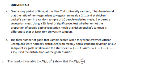 QUESTION SIX
a. Over a long period of time, at the New York University canteen, it has been found
that the ratio of non-vegetarians to vegetarian meals is 2: 1, and at chicken
bucket's canteen in a random sample of 10 people ordering meals, 1 ordered a
vegetarian meal. Using a 5% level of significance, test whether or not the
proportion of people eating vegetarian meals at chicken bucket's canteen is
different to that at New York University canteen.
b. The total number of goals that Zambia scored when they were crowned African
Champions were normally distributed with mean u and a standard deviation of 4. A
sample of 25 goals is taken and the statistics G = X25 – X1 and D = X1 + X2 + X3 + ..
+ X25 .Find the distributions of the goals G and D
c. The random variable x~N(µ, 0²) show that &~N(µ,)
