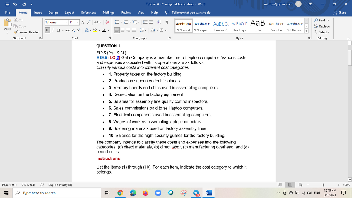 Tutorial 8 - Managerial Accounting - Word
zatimxiz@gmail.com
File
Mailings
View
Help
O Tell me what you want to do
& Share
Home
Insert
Design
Layout
References
Review
X Cut
P Find -
Tahoma
11
-A A Aa -
AaBbCcDc AaBbCcDc AaBbC AaBbCcC AaB AaBbccC AqBbCcD
E Copy
abe Replace
Paste
в IU -abe X, X*
A - aly ,
I Normal
I No Spac. Heading 1 Heading 2
Title
Subtitle
Subtle Em..
Format Painter
A Select -
Clipboard
Font
Paragraph
Styles
Editing
QUESTION 1
E19.5 (Рg. 19-31)
E19.5 (LO 2) Gala Company is a manufacturer of laptop computers. Various costs
and expenses associated with its operations are as follows.
Classify various costs into different cost categories.
1. Property taxes on the factory building.
2. Production superintendents' salaries.
3. Memory boards and chips used in assembling computers.
4. Depreciation on the factory equipment.
5. Salaries for assembly-line quality control inspectors.
6. Sales commissions paid to sell laptop computers.
7. Electrical components used in assembling computers.
8. Wages of workers assembling laptop computers.
9. Soldering materials used on factory assembly lines.
10. Salaries for the night security guards for the factory building.
The company intends to classify these costs and expenses into the following
categories: (a) direct materials, (b) direct labor. (c) manufacturing overhead, and (d)
period costs.
Instructions
List the items (1) through (10). For each item, indicate the cost category to which it
belongs.
Page 1 of 4
940 words
English (Malaysia)
100%
12:19 PM
O Type here to search
) ENG
3/1/2021
