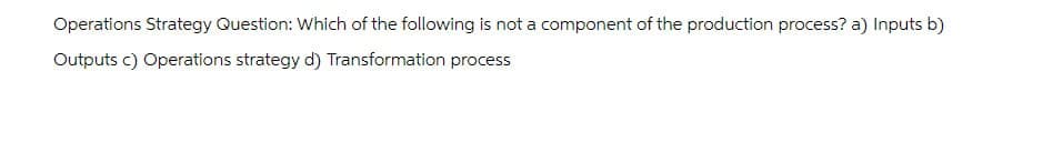 Operations Strategy Question: Which of the following is not a component of the production process? a) Inputs b)
Outputs c) Operations strategy d) Transformation process