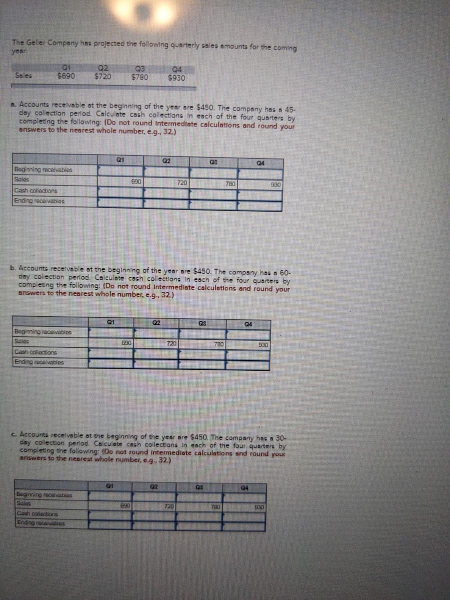 The Geller Company has projected the following quarterly sales amounts for the coming
year
Q1
$690
Q2
$720
Q3
$780
94
$930
Sales
a. Accounts recelvable at the beginning of the year are $450. The company has a 45-
day collection period. Calculate cash collectlons In each of the four quarters by
completing the following: (Do not round Intermedlate calculations and round your
answers to the nearest whole number, e.g., 32)
Q2
04
Boginning recelvables
Sales
720
780
930
Cash collections
Ending recelvabies
b. Accounts recelvable at the beginning of the year are $450. The company hss a 60-
day collection period Calculate cash collections In each of the four quarters by
completing the following: (Do not round Intermediate colculations and round your
answers to the nearest whole number, e.g. 32)
Q1
Q2
Q3
04
Beginning receivabies
Sales
720
780
930
Cash coliections
Ending receivabies
c. Accounts recelvable at the beginning of the year are $450. The company has a 30-
day collection period. Colculate cash collections In each of the four quarters by
completing the following: (Do not round Intermediate calculations and round your
answers to the nearest whole number, e.g., 32.)
Q2
G4
Beginning racelvables
Sales
720
780
930
Cash collections
Ending rocaivabies
